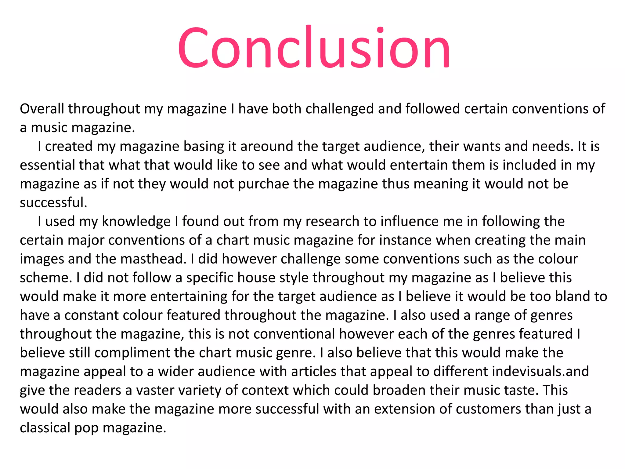 Conclusion
Overall throughout my magazine I have both challenged and followed certain conventions of
a music magazine.
I created my magazine basing it areound the target audience, their wants and needs. It is
essential that what that would like to see and what would entertain them is included in my
magazine as if not they would not purchae the magazine thus meaning it would not be
successful.
I used my knowledge I found out from my research to influence me in following the
certain major conventions of a chart music magazine for instance when creating the main
images and the masthead. I did however challenge some conventions such as the colour
scheme. I did not follow a specific house style throughout my magazine as I believe this
would make it more entertaining for the target audience as I believe it would be too bland to
have a constant colour featured throughout the magazine. I also used a range of genres
throughout the magazine, this is not conventional however each of the genres featured I
believe still compliment the chart music genre. I also believe that this would make the
magazine appeal to a wider audience with articles that appeal to different indevisuals.and
give the readers a vaster variety of context which could broaden their music taste. This
would also make the magazine more successful with an extension of customers than just a
classical pop magazine.

 