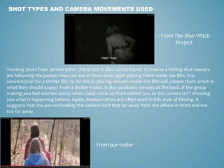 SHOT TYPES AND CAMERA MOVEMENTS USED
- From The Blair Witch
Project
- From our trailer
Tracking shots from behind other characters is also conventional. It creates a feeling that viewers
are following the person they can see in front once again placing them inside the film. It is
conventional for a thriller film to do this as placing viewers inside the film will unease them which is
what they should expect from a thriller trailer. It also positions viewers at the back of the group
making you feel worried about what could come up from behind you as the camera isn’t showing
you what is happening behind. Again, medium shots are often used in this style of filming. It
suggests that the person holding the camera isn’t that far away from the others in front and not
too far away.
 