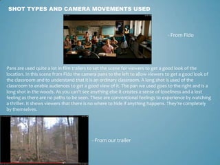SHOT TYPES AND CAMERA MOVEMENTS USED
- From Fido
- From our trailer
Pans are used quite a lot in film trailers to set the scene for viewers to get a good look of the
location. In this scene from Fido the camera pans to the left to allow viewers to get a good look of
the classroom and to understand that it is an ordinary classroom. A long shot is used of the
classroom to enable audiences to get a good view of it. The pan we used goes to the right and is a
long shot in the woods. As you can’t see anything else it creates a sense of loneliness and a lost
feeling as there are no paths to be seen. These are conventional feelings to experience by watching
a thriller. It shows viewers that there is no where to hide if anything happens. They’re completely
by themselves.
 