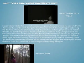 SHOT TYPES AND CAMERA MOVEMENTS USED
- From The Blair Witch
Project
- From our trailer
It is conventional in thriller films to normally include a running scene. This builds tension as you are worried for the
characters and you wonder what’s chasing after them. The camera is handheld and is jolting quite a bit showing
that the character holding the camera is also running. The point of view shot also again places viewers inside the
film to try and create feelings similar to the ones you’d feel if you were there. During running scenes with hand
held cameras, the camera sometimes sees the other characters and sometimes sees only trees and can go blurry.
The scene isn’t taken from different angles to create the documentary feeling. This scene from The Blair Witch
Project hugely influenced our running scene. We used all of the techniques they used such as the jolting camera.
This creates confusion and worry for viewers. We also see the characters disappear from shot every now and then
because no Euan is in such a rush that he isn’t focusing on what he’s filming at this point.
 