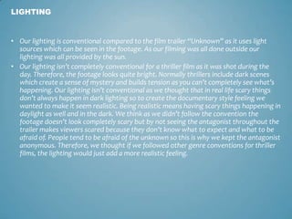 • Our lighting is conventional compared to the film trailer “Unknown” as it uses light
sources which can be seen in the footage. As our filming was all done outside our
lighting was all provided by the sun.
• Our lighting isn’t completely conventional for a thriller film as it was shot during the
day. Therefore, the footage looks quite bright. Normally thrillers include dark scenes
which create a sense of mystery and builds tension as you can’t completely see what’s
happening. Our lighting isn’t conventional as we thought that in real life scary things
don’t always happen in dark lighting so to create the documentary style feeling we
wanted to make it seem realistic. Being realistic means having scary things happening in
daylight as well and in the dark. We think as we didn’t follow the convention the
footage doesn’t look completely scary but by not seeing the antagonist throughout the
trailer makes viewers scared because they don’t know what to expect and what to be
afraid of. People tend to be afraid of the unknown so this is why we kept the antagonist
anonymous. Therefore, we thought if we followed other genre conventions for thriller
films, the lighting would just add a more realistic feeling.
LIGHTING
 