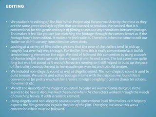 • We studied the editing of The Blair Witch Project and Paranormal Activity the most as they
are the same genre and style of film that we wanted to produce. We noticed that it is
conventional for this genre and style of filming to not use any transitions between footage.
This makes it feel like you are just watching the footage through the camera lenses as if the
footage hasn’t been edited. It makes the feel realistic. Therefore, when we came to edit our
trailer we didn’t use any transitions between shots.
• Looking at a variety of film trailers we saw that the pace of the trailers tend to pick up
roughly just over half way through. For thriller films this is really conventional as it builds
tension leaving viewers on the edge. We kind of followed this convention by using a couple
of shorter length shots towards the end apart from the end scene. The last scene was quite
long but was fast paced as it was of characters running so it still helped to build up the pace
of the trailer towards the end to leave audiences worried and to build tension.
• We included non- diegetic sound as well as diegetic sound. The non- diegetic sound is used to
build tension. We used it and edited footage in time with the tracks as we found this is
conventional for pretty much all film trailers. It helps to highlight certain character actions,
movements etc.
• We left the majority of the diegetic sounds in because we wanted some dialogue in the
scenes to be heard. Also, we liked the sound when the characters walked through the woods
of crunching leaves. It adds a realistic element.
• Using diegetic and non- diegetic sounds is very conventional in all film trailers as it helps to
express the film genre and explain the plot of the film. Therefore, we knew this was a
convention which must be followed.
EDITING
 