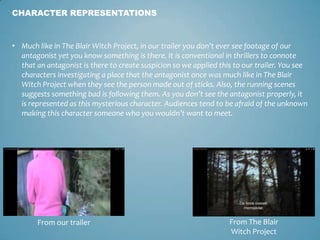 • Much like in The Blair Witch Project, in our trailer you don’t ever see footage of our
antagonist yet you know something is there. It is conventional in thrillers to connote
that an antagonist is there to create suspicion so we applied this to our trailer. You see
characters investigating a place that the antagonist once was much like in The Blair
Witch Project when they see the person made out of sticks. Also, the running scenes
suggests something bad is following them. As you don’t see the antagonist properly, it
is represented as this mysterious character. Audiences tend to be afraid of the unknown
making this character someone who you wouldn’t want to meet.
CHARACTER REPRESENTATIONS
From our trailer From The Blair
Witch Project
 