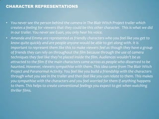 • You never see the person behind the camera in The Blair Witch Project trailer which
creates a feeling for viewers that they could be this other character. This is what we did
in our trailer. You never see Euan, you only hear his voice.
• Amanda and Emma are represented as friendly characters who you feel like you get to
know quite quickly and are people anyone would be able to get along with. It is
important to represent them like this to make viewers feel as though they have a group
of friends they can rely on throughout the film because through the use of camera
techniques they feel like they’re placed inside the film. Audiences wouldn’t be as
attracted to the film if the main characters came across as people who disserved to be
haunted. However, viewers sympathise with them. This idea came from The Blair Witch
Project and Paranormal Activity. You feel like you build a friendship with the characters
through what you see in the trailer and then feel like you can relate to them. This makes
you sympathise with the characters and you feel worried for them if anything happens
to them. This helps to create conventional feelings you expect to get when watching
thriller films.
CHARACTER REPRESENTATIONS
 