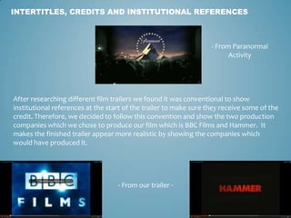 INTERTITLES, CREDITS AND INSTITUTIONAL REFERENCES
- From Paranormal
Activity
After researching different film trailers we found it was conventional to show
institutional references at the start of the trailer to make sure they receive some of the
credit. Therefore, we decided to follow this convention and show the two production
companies which we chose to produce our film which is BBC Films and Hammer. It
makes the finished trailer appear more realistic by showing the companies which
would have produced it.
- From our trailer -
 