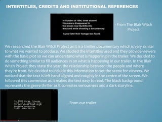 INTERTITLES, CREDITS AND INSTITUTIONAL REFERENCES
- From The Blair Witch
Project
- From our trailer
We researched the Blair Witch Project as it is a thriller documentary which is very similar
to what we wanted to produce. We studied the intertitles used and they provide viewers
with the basic plot so we can understand what is happening in the trailer. We decided to
do something similar to fill audiences in on what is happening in our trailer. In the Blair
Witch Project they state the year, the relationship between the people and where
they’re from. We decided to include this information to set the scene for viewers. We
noticed that the text is left hand aligned and roughly in the centre of the screen. We
followed this convention as it makes the text easy to read. The black background
represents the genre thriller as it connotes seriousness and a dark storyline.
 