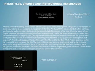 INTERTITLES, CREDITS AND INSTITUTIONAL REFERENCES
- From The Blair Witch
Project
- From our trailer
Another conventional thing in film trailers is to include a quote and star rating from a magazine or newspapers to
excite viewers and to see someone else's opinion of the film. We thought this is a good and effective technique
used to make audiences interested in the trailer so we included this as one of our intertitles. Our quote is from
Empire magazine because for our magazine front cover we made Empire the brand. We wanted to create links
between the products we produced. Looking at the quotes used in real trailers we found that the quotes were
short yet excites viewers. It also normally links to the genre of the film so our quote was “Thrilling and full of
suspense”. This strongly suggests that the film is a thriller. The text for the Blair Witch Project is centred and in
the centre of the screen so we did this. The centre of the screen is where most people look so the text gets
attention by being positioned here. For all of the intertitles used throughout The Blair Witch Project a black
background is used and white text. This looks scary and serious reflecting the film genre well and it creates a very
professional look so we followed this convention and applied it to our trailer.
 