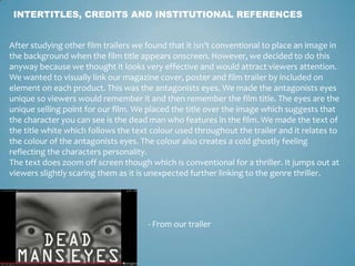 INTERTITLES, CREDITS AND INSTITUTIONAL REFERENCES
- From our trailer
After studying other film trailers we found that it isn’t conventional to place an image in
the background when the film title appears onscreen. However, we decided to do this
anyway because we thought it looks very effective and would attract viewers attention.
We wanted to visually link our magazine cover, poster and film trailer by included on
element on each product. This was the antagonists eyes. We made the antagonists eyes
unique so viewers would remember it and then remember the film title. The eyes are the
unique selling point for our film. We placed the title over the image which suggests that
the character you can see is the dead man who features in the film. We made the text of
the title white which follows the text colour used throughout the trailer and it relates to
the colour of the antagonists eyes. The colour also creates a cold ghostly feeling
reflecting the characters personality.
The text does zoom off screen though which is conventional for a thriller. It jumps out at
viewers slightly scaring them as it is unexpected further linking to the genre thriller.
 