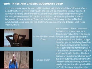 SHOT TYPES AND CAMERA MOVEMENTS USED
It is conventional in pretty much all film trailers to include a variety of different shots.
Doing this shows viewers that visually the film will be interesting to view. You need
to include a variety of different shots and change them depending on where you
want to position viewers. As our film is shot like a documentary the shot is always
like a point of view shot from Euans point of view. This is very similar to The Blair
Witch Project so we used this film trailer when considering the different shot types
we should use.
- From The Blair Witch
Project
- From our trailer
Medium shots of one character in
the frame is conventional for a
documentary style film. It positions
viewers as the person behind the
camera and makes it feel as though
the other person is talking directly to
you bringing viewers into the film.
This is conventional for thrillers as it
scares viewers even more if they are
positioned inside the film. The fact
that we are positioned at Amanda's’
eye level puts viewers and her on the
same social level allowing audiences
to relate to her. It makes you feel like
you’re in the same situation to her.
 