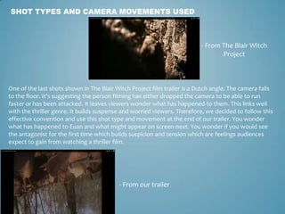 SHOT TYPES AND CAMERA MOVEMENTS USED
- From The Blair Witch
Project
- From our trailer
One of the last shots shown in The Blair Witch Project film trailer is a Dutch angle. The camera falls
to the floor. It’s suggesting the person filming has either dropped the camera to be able to run
faster or has been attacked. It leaves viewers wonder what has happened to them. This links well
with the thriller genre. It builds suspense and worried viewers. Therefore, we decided to follow this
effective convention and use this shot type and movement at the end of our trailer. You wonder
what has happened to Euan and what might appear on screen next. You wonder if you would see
the antagonist for the first time which builds suspicion and tension which are feelings audiences
expect to gain from watching a thriller film.
 