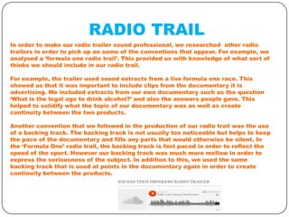 RADIO TRAIL
In order to make our radio trailer sound professional, we researched other radio
trailers in order to pick up on some of the conventions that appear. For example, we
analysed a ‘formula one radio trail’. This provided us with knowledge of what sort of
thinks we should include in our radio trail.
For example, the trailer used sound extracts from a live formula one race. This
showed us that it was important to include clips from the documentary it is
advertising. We included extracts from our own documentary such as the question
‘What is the legal age to drink alcohol?’ and also the answers people gave. This
helped to solidify what the topic of our documentary was as well as create
continuity between the two products.
Another convention that we followed in the production of our radio trail was the use
of a backing track. The backing track is not usually too noticeable but helps to keep
the pace of the documentary and fills any parts that would otherwise be silent. In
the ‘Formula One’ radio trail, the backing track is fast paced in order to reflect the
speed of the sport. However our backing track was much more mellow in order to
express the seriousness of the subject. In addition to this, we used the same
backing track that is used at points in the documentary again in order to create
continuity between the products.

 