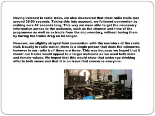 Having listened to radio trails, we also discovered that most radio trails last
around 35-50 seconds. Taking this into account, we followed convention by
making ours 42 seconds long. This way we were able to get the necessary
information across to the audience, such as the channel and time of the
programme as well as extracts from the documentary, without boring them
by having the trailer drag on for longer.
However, we slightly strayed from convention with the narrators of the radio
trail. Usually in radio trailer, there is a single person that does the voiceover,
however in our radio trail there are three. This was because we hoped that it
meant our trailer would appeal to a larger audience as we used both male
and female voices. We hoped that this would show that underage drinking
effects both sexes and that it is an issue that concerns everyone.

 