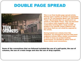DOUBLE PAGE SPREAD
This is our final double page spread article.
Having read a number of articles in magazines
such as ‘TV and Satellite Week’ and ‘The Radio
Times’. We decided that we would print our
article in ‘The Radio Times’. This was because
it is a nation wide magazine with a large
readership meaning that a large number of
people in our specific target audience and
also those that are not would be exposed to
the article.
Having looked over articles from this
magazine, we managed to discover that most
magazine articles follow similar conventions.
In order to keep our product looking
professional, we decided to follow some of
these widely used conventions.

Some of the conventions that we followed included the use of a pull quote, the use of
columns, the use of a main image and also the use of drop capitals.

 