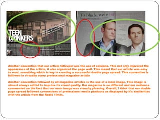 Another convention that our article followed was the use of columns. This not only improved the
appearance of the article, it also organized the page well. This meant that our article was easy
to read, something which is key in creating a successful double page spread. This convention is
followed in virtually every professional magazine article
Another convention followed by all magazine articles is the use of a main image. This image is
almost always edited to improve its visual quality. Our magazine is no different and our audience
commented on the fact that our main image was visually pleasing. Overall, I think that our double
page spread followed conventions of professional media products as displayed by it’s similarities
with the article from the Radio Times.

 