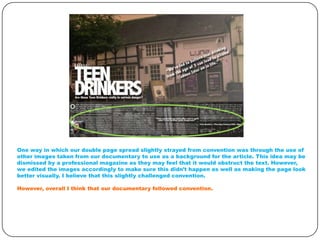 One way in which our double page spread slightly strayed from convention was through the use of
other images taken from our documentary to use as a background for the article. This idea may be
dismissed by a professional magazine as they may feel that it would obstruct the text. However,
we edited the images accordingly to make sure this didn’t happen as well as making the page look
better visually. I believe that this slightly challenged convention.
However, overall I think that our documentary followed convention.

 