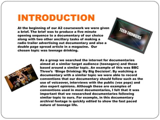 INTRODUCTION
At the beginning of our A2 coursework we were given
a brief. The brief was to produce a five minute
opening sequence to a documentary of our choice
along with two other ancillary tasks of making a
radio trailer advertising out documentary and also a
double page spread article in a magazine. Our
chosen topic was teenage drinking.
As a group we searched the internet for documentaries
aimed at a similar target audience (teenagers) and those
based around a similar topic. An example of this was BBC
Three’s ‘Binge Drinking: My Big Decision’. By watching a
documentary with a similar topic we were able to record
conventions that our documentary should follow such as the
use of voiceover, interviews with the public (vox pops) and
also expert opinions. Although these are examples of
conventions used in most documentaries, I felt that it was
important that we researched documentaries following
similar topic to ours. For example, in this documentary
archival footage is quickly edited to show the fast paced
nature of teenage life.

 