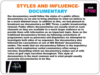 STYLES AND INFLUENCEDOCUMENTARY
Our documentary would follow the styles of a public affairs
documentary as we aim to bring attention to what we believe to
be a much debated issue. In addition to this, we had planned to
broadcast our documentary on BBC Three, a public broadcasting
channel. Public affairs documentaries are usually aired on such
channels as they are available to a much larger audience as to
provide them with information on an important topic. Seen as the
traditional documentary format, by following conventions of
programmes such as panorama and dispatches we attempted to
investigate both sides of an argument. Our documentary also
followed the conventions of one of Bill Nichols’ documentary
modes. The mode that our documentary follows is the expository
mode which emphasises verbal commentary often using a
narrator. Something which our documentary makes use of with
‘voice of god’ style narration throughout. This style of
documentary is the most common and is what people usually
associate documentaries to be like.

 