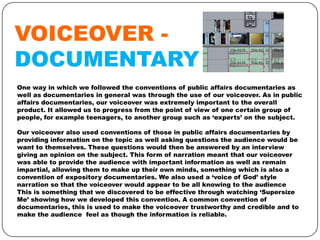 VOICEOVER DOCUMENTARY
One way in which we followed the conventions of public affairs documentaries as
well as documentaries in general was through the use of our voiceover. As in public
affairs documentaries, our voiceover was extremely important to the overall
product. It allowed us to progress from the point of view of one certain group of
people, for example teenagers, to another group such as ‘experts’ on the subject.
Our voiceover also used conventions of those in public affairs documentaries by
providing information on the topic as well asking questions the audience would be
want to themselves. These questions would then be answered by an interview
giving an opinion on the subject. This form of narration meant that our voiceover
was able to provide the audience with important information as well as remain
impartial, allowing them to make up their own minds, something which is also a
convention of expository documentaries. We also used a ‘voice of God’ style
narration so that the voiceover would appear to be all knowing to the audience
This is something that we discovered to be effective through watching ‘Supersize
Me’ showing how we developed this convention. A common convention of
documentaries, this is used to make the voiceover trustworthy and credible and to
make the audience feel as though the information is reliable.

 