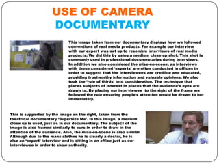 USE OF CAMERA
DOCUMENTARY
This image taken from our documentary displays how we followed
conventions of real media products. For example our interview
with our expert was set up to resemble interviews of real media
products. We did this by using a medium close up shot. This shot is
commonly used in professional documentaries during interviews.
In addition we also considered the mise-en-scene, as interviews
with those considered ‘experts’ are often conducted in offices in
order to suggest that the interviewees are credible and educated,
providing trustworthy information and valuable opinions. We also
took the ‘rule of thirds’ into consideration. The technique that
places subjects of interest in places that the audience’s eyes are
drawn to. By placing our interviewee to the right of the frame we
followed the rule ensuring people’s attention would be drawn to her
immediately.

This is supported by the image on the right, taken from the
theatrical documentary ‘Supersize Me’. In this image, a medium
close up is used, just as in our documentary. The subject of the
image is also framed similarly to ours in order to draw in the
attention of the audience. Also, the mise-en-scene is also similar.
Although due to the mans clothes he is clearly a doctor, he is
also an ‘expert’ interview and is sitting in an office just as our
interviewee in order to show authority.

 