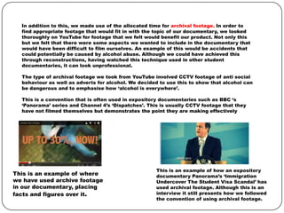 In addition to this, we made use of the allocated time for archival footage. In order to
find appropriate footage that would fit in with the topic of our documentary, we looked
thoroughly on YouTube for footage that we felt would benefit our product. Not only this
but we felt that there were some aspects we wanted to include in the documentary that
would have been difficult to film ourselves. An example of this would be accidents that
could potentially be caused by alcohol abuse. Although we could have achieved this
through reconstructions, having watched this technique used in other student
documentaries, it can look unprofessional.
The type of archival footage we took from YouTube involved CCTV footage of anti social
behaviour as well as adverts for alcohol. We decided to use this to show that alcohol can
be dangerous and to emphasise how ‘alcohol is everywhere’.
This is a convention that is often used in expository documentaries such as BBC ‘s
‘Panorama’ series and Channel 4’s ‘Dispatches’. This is usually CCTV footage that they
have not filmed themselves but demonstrates the point they are making effectively

This is an example of where
we have used archive footage
in our documentary, placing
facts and figures over it.

This is an example of how an expository
documentary Panorama’s ‘Immigration
Undercover The Student Visa Scandal’ has
used archival footage. Although this is an
interview it still presents how we followed
the convention of using archival footage.

 