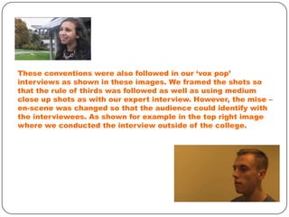 These conventions were also followed in our ‘vox pop’
interviews as shown in these images. We framed the shots so
that the rule of thirds was followed as well as using medium
close up shots as with our expert interview. However, the mise –
en-scene was changed so that the audience could identify with
the interviewees. As shown for example in the top right image
where we conducted the interview outside of the college.

 