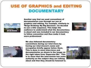 USE OF GRAPHICS and EDITING
DOCUMENTARY
Another way that we used conventions of
documentaries was through our use of
graphics and editing. For example, similarly to
‘Binge Drinking: My Big Decision’, we decided
to use a title sequence. This helps the
audience to understand what the documentary
is about and was included in our documentary
to follow convention and thus make it look
more professional
We also followed documentary
conventions during our interviews by
having our interviewee’s name and
occupation briefly appear below them.
This is done in most interviews and
documentaries as shown in the image on
the right taken from ‘Supersize Me’. This
is to show that the interviewee has some
authority on the subject they are talking
about and that they should be listened to.

 
