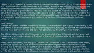 I used a number of generic forms and conventions related to our genere biography , comedy and mystery
and I was inspired by a variety of films used in my opening sequence. Media codes and conventions are
incredibly important for media practitioners and media audiences. They are important as they allow
media practitioners to give audiences what they want and expect. It is important to follow codes and
conventions as audiences like familiarity and be able to predict what is ‘coming next’, thus enabling the
joy of getting it right or the surprise factor when those predictions are not fulfilled. However it is accepted
and essential to sometimes change and challenge conventions, to intrigue and excite the target
audience.
Film Openings
To begin the project, I research film opening example ; skyfall in order to gain a good understanding of the
conventions to create an operative and precise media product. Following this research it became clear to
me what these conventions were and how I was going to apply then to my own production.
One of the main conventions that I discussed in my group was the type of footage and shot types I was
going to use in my opening sequence. This is so the film can be promoted while it is still in production or to
create a back story.
To ensure the film opening was very good I followed the conventions of real current films that are running
as closely as possible so it fit with the convention and that our target audience will not be confused
meaning that our fim opening product fully serve its purpose. Research was also conducted into the
mystery , comedy genre, including a investigation of killers, location, costume and props as well as titles.
My intention was to create a 2 minutes opening sequence that created enigma and a sense of mystery..
 