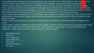 My media product represent the teenage group. You can see in the video and from all the props and
stuff you’ll get o know that what kind of group have I targeted. Social group were represented in a
variety of ways, using a combination of editing, mise en scene, sound and camera shots and angles.
In my opening sequence I have casted a teenage boy who lives alone and is very lazy. He has to wake
up for school in the morning and takes a lot of time, closes his alarm and sleeps again. He takes so much
time doing all this that makes him late for school and he misses it. It is his everyday routine.
I have used a very untidy room for my shooting in which there are clothes all around , there is a lot of stuff
lying around , the room isn’t clean and this gives the audience an idea about the film and what’re they
going to watch.
I have casted a young boy as my main cast which shows and gives a clear idea that it is targeting the
youth.
I have used a variety of different camera shots/ angles, however I feel that the most successful shots were
where the young boy dominated the screen, as the audience were able to connect with the boy's
character . I also used some shaky shots. The shots I used included
• Establishing Shot
• Mid shot
• Low angle shot
• High angle shot
• Close up
• Extreme close up
• Full shot
 