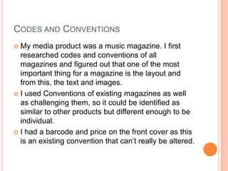 CODES AND CONVENTIONS
 My media product was a music magazine. I first
  researched codes and conventions of all
  magazines and figured out that one of the most
  important thing for a magazine is the layout and
  from this, the text and images.
 I used Conventions of existing magazines as well
  as challenging them, so it could be identified as
  similar to other products but different enough to be
  individual.
 I had a barcode and price on the front cover as this
  is an existing convention that can’t really be altered.
 