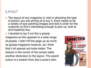 LAYOUT
  The layout of any magazine is vital in attracting the type
   of person you are aiming at to buy it, there needs to be
   a variety of eye-catching images and text in order for the
   customer to find it interesting enough to pick up, look at
   and hopefully buy.
 I decided to lay it out like a gossip
magazine as this appeals to a wide range
of people. I didn’t fill the page up as much
as gossip magazine however, as I think
that it all spaced out looks better. The
feature in the corner of the screen adds
another dimension to the layout. The peach
colour is a swatch from Zoe Louise’s skin.
 
