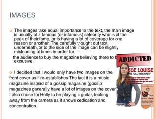 IMAGES

    The images take equal importance to the text, the main image
     is usually of a famous (or infamous) celebrity who is at the
     peak of their fame, or is having a lot of coverage for one
     reason or another. The carefully thought out text
     underneath, or to the side of the image can be slightly
     misleading at times in order for
    the audience to buy the magazine believing there to be an
     exclusive.

  I decided that I would only have two images on the
front cover as it re-establishes The fact it is a music
magazine instead of a gossip magazine (gossip
magazines generally have a lot of images on the cover).
I also chose for Holly to be playing a guitar, looking
away from the camera as it shows dedication and
concentration.
 