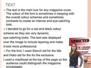 TEXT
   The text is the main lure for any magazine cover.
    The colour of the font is sometimes in keeping with
    the overall colour schemes and sometimes
    contrasts to create an intense and eye-catching
    look.
 I decided to go for a red and black colour

scheme as they are very dynamic,
eye-catching looks. The text was displayed
over the image to include layering and make
it look more professional.
 For the font, I used Stencil std for the title

and Hobo std for the for the exclusive.
I used a masthead at the top of the page so the
    audience could distinguish the magazine
    immediately.
 