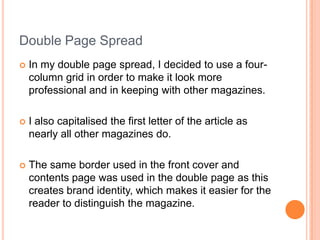 Double Page Spread
   In my double page spread, I decided to use a four-
    column grid in order to make it look more
    professional and in keeping with other magazines.

   I also capitalised the first letter of the article as
    nearly all other magazines do.

   The same border used in the front cover and
    contents page was used in the double page as this
    creates brand identity, which makes it easier for the
    reader to distinguish the magazine.
 