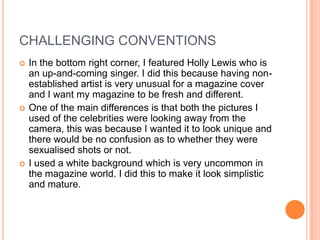 CHALLENGING CONVENTIONS
   In the bottom right corner, I featured Holly Lewis who is
    an up-and-coming singer. I did this because having non-
    established artist is very unusual for a magazine cover
    and I want my magazine to be fresh and different.
   One of the main differences is that both the pictures I
    used of the celebrities were looking away from the
    camera, this was because I wanted it to look unique and
    there would be no confusion as to whether they were
    sexualised shots or not.
   I used a white background which is very uncommon in
    the magazine world. I did this to make it look simplistic
    and mature.
 