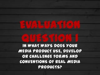 EVALUATION
QUESTION 1
 IN WHAT WAYS DOES YOUR
MEDIA PRODUCT USE, DEVELOP
 OR CHALLENGE FORMS AND
CONVENTIONS OF REAL MEDIA
        PRODUCTS?
 