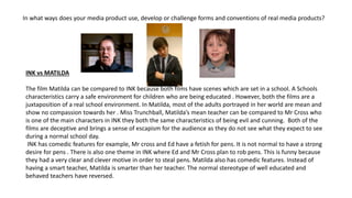 In what ways does your media product use, develop or challenge forms and conventions of real media products?
INK vs MATILDA
The film Matilda can be compared to INK because both films have scenes which are set in a school. A Schools
characteristics carry a safe environment for children who are being educated . However, both the films are a
juxtaposition of a real school environment. In Matilda, most of the adults portrayed in her world are mean and
show no compassion towards her . Miss Trunchball, Matilda’s mean teacher can be compared to Mr Cross who
is one of the main characters in INK they both the same characteristics of being evil and cunning. Both of the
films are deceptive and brings a sense of escapism for the audience as they do not see what they expect to see
during a normal school day.
INK has comedic features for example, Mr cross and Ed have a fetish for pens. It is not normal to have a strong
desire for pens . There is also one theme in INK where Ed and Mr Cross plan to rob pens. This is funny because
they had a very clear and clever motive in order to steal pens. Matilda also has comedic features. Instead of
having a smart teacher, Matilda is smarter than her teacher. The normal stereotype of well educated and
behaved teachers have reversed.
 