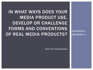Evaluation
Question 1
IN WHAT WAYS DOES YOUR
MEDIA PRODUCT USE,
DEVELOP OR CHALLENGE
FORMS AND CONVENTIONS
OF REAL MEDIA PRODUCTS?
MART YNA NOWAKOWSKA
 