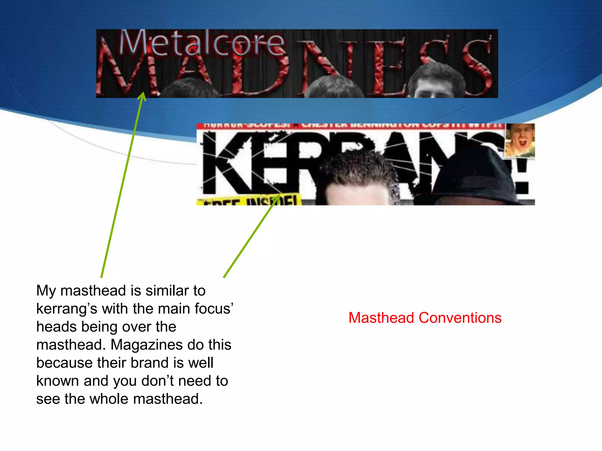 My masthead is similar to
kerrang’s with the main focus’
heads being over the
masthead. Magazines do this
because their brand is well
known and you don’t need to
see the whole masthead.
Masthead Conventions
 