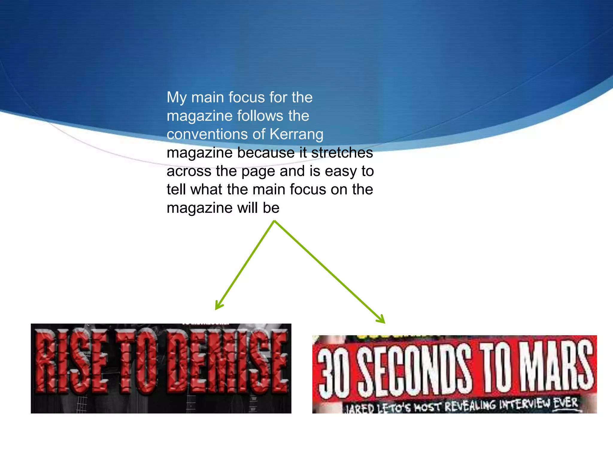 My main focus for the
magazine follows the
conventions of Kerrang
magazine because it stretches
across the page and is easy to
tell what the main focus on the
magazine will be
 
