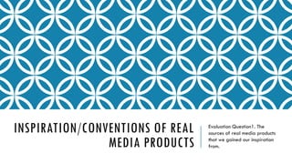 INSPIRATION/CONVENTIONS OF REAL
MEDIA PRODUCTS
Evaluation Question1. The
sources of real media products
that we gained our inspiration
from.
 