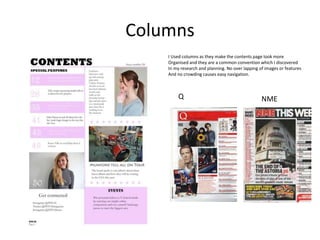 Columns
I Used columns as they make the contents page look more
Organised and they are a common convention which I discovered
In my research and planning. No over lapping of images or features
And no crowding causes easy navigation.
Q NME
 