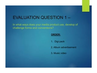EVALUATION QUESTION 1 –
In what ways does your media product use, develop of
challenge forms and conventions?
1. Digi pack
2. Album advertisement
3. Music video
ORDER:
 