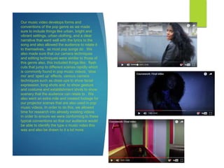 Our music video develops forms and
conventions of the pop genre as we made
sure to include things like urban, bright and
vibrant settings, urban clothing, and a clear
narrative that went well with the lyrics to the
song and also allowed the audience to relate it
to themselves, as most pop songs do . We
also made sure that our camera techniques
and editing techniques were similar to those of
this genre also, this included things like; flash
cuts that jump to different scenes rapidly which
is commonly found in pop music videos, ‘slow
mo’ and ‘sped up’ effects, various camera
techniques such as close ups to show facial
expression, long shots and to show gesture
and costume and establishment shots to show
scenery that the audience can relate to . We
also went an extra mile and created footage for
our projector scenes that are also used in pop
music videos. In order to do this, we allowed
time for research into already existing videos
in order to ensure we were conforming to these
typical conventions so that our audience would
be able to identify the type o music video this
was and also be drawn to it a lot more.
 