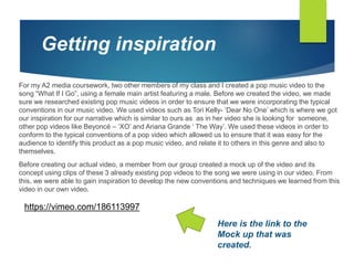 For my A2 media coursework, two other members of my class and I created a pop music video to the
song “What If I Go”, using a female main artist featuring a male. Before we created the video, we made
sure we researched existing pop music videos in order to ensure that we were incorporating the typical
conventions in our music video. We used videos such as Tori Kelly- ‘Dear No One’ which is where we got
our inspiration for our narrative which is similar to ours as as in her video she is looking for someone,
other pop videos like Beyoncé – ‘XO’ and Ariana Grande ‘ The Way’. We used these videos in order to
conform to the typical conventions of a pop video which allowed us to ensure that it was easy for the
audience to identify this product as a pop music video, and relate it to others in this genre and also to
themselves.
Before creating our actual video, a member from our group created a mock up of the video and its
concept using clips of these 3 already existing pop videos to the song we were using in our video. From
this, we were able to gain inspiration to develop the new conventions and techniques we learned from this
video in our own video.
Getting inspiration
https://vimeo.com/186113997
Here is the link to the
Mock up that was
created.
 