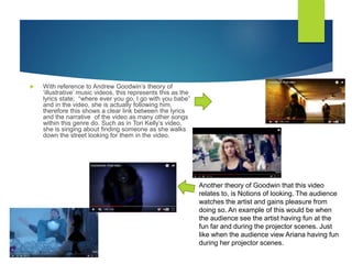  With reference to Andrew Goodwin’s theory of
‘illustrative’ music videos, this represents this as the
lyrics state; “where ever you go, I go with you babe”
and in the video, she is actually following him,
therefore this shows a clear link between the lyrics
and the narrative of the video as many other songs
within this genre do. Such as in Tori Kelly’s video,
she is singing about finding someone as she walks
down the street looking for them in the video.
Another theory of Goodwin that this video
relates to, is Notions of looking. The audience
watches the artist and gains pleasure from
doing so. An example of this would be when
the audience see the artist having fun at the
fun far and during the projector scenes. Just
like when the audience view Ariana having fun
during her projector scenes.
 