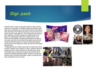 Digi- pack
Overall I tried to make my dig pack similar to other existing
products. For example, I included images that relate to each
other such as Rihanna has a set colour scheme of red along
with soft colours that help the red roses, hair and make up to
stand out even more against it. The images that she uses go
well together and fit like a jigsaw for example part of her
body is on other pages. She uses continuity of the rose
theme as well. Marina’s images go well together as well as
she uses a set font for the name of the album and the list of
songs included throughout to create continuity throughout
her product and all images are close ups that show her facial
features well.
I challenged this as my Digi- pack does not have a set colour
scheme, instead it has a theme of ‘urban’ ‘youthful’ life as all
images are set in urban scenes and all clothes are urban,
this creates some continuity throughout the product which
conforms to typical existing products. However I made sure
that the colour of all front was either green or white and this
also contributed to the continuity.
 
