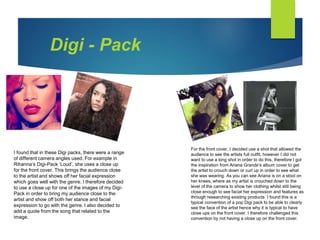 I found that in these Digi packs, there were a range
of different camera angles used. For example in
Rihanna’s Digi-Pack ‘Loud’, she uses a close up
for the front cover. This brings the audience close
to the artist and shows off her facial expression
which goes well with the genre. I therefore decided
to use a close up for one of the images of my Digi-
Pack in order to bring my audience close to the
artist and show off both her stance and facial
expression to go with the genre. I also decided to
add a quote from the song that related to the
image.
For the front cover, I decided use a shot that allowed the
audience to see the artists full outfit, however I did not
want to use a long shot in order to do this, therefore I got
the inspiration from Ariana Grande’s album cover to get
the artist to crouch down or curl up in order to see what
she was wearing. As you can see Ariana is on a stool on
her knees, where as my artist is crouched down to the
level of the camera to show her clothing whilst still being
close enough to see facial her expression and features as
through researching existing products I found this is a
typical convention of a pop Digi pack to be able to clearly
see the face of the artist hence why it is typical to have
close ups on the front cover. I therefore challenged this
convention by not having a close up on the front cover.
Digi - Pack
 