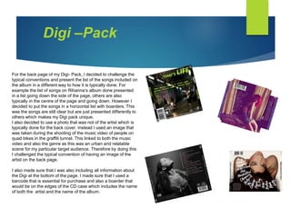 For the back page of my Digi- Pack, I decided to challenge the
typical conventions and present the list of the songs included on
the album in a different way to how it is typically done. For
example the list of songs on Rihanna’s album done presented
in a list going down the side of the page, others are also
typically in the centre of the page and going down. However I
decided to put the songs in a horizontal list with boarders. This
was the songs are still clear but are just presented differently to
others which makes my Digi pack unique.
I also decided to use a photo that was not of the artist which is
typically done for the back cover. Instead I used an image that
was taken during the shooting of the music video of people on
quad bikes in the graffiti tunnel. This linked to both the music
video and also the genre as this was an urban and relatable
scene for my particular target audience. Therefore by doing this
I challenged the typical convention of having an image of the
artist on the back page.
I also made sure that I was also including all information about
the Digi at the bottom of the page. I made sure that I used a
barcode that is essential for purchase and also a boarder that
would be on the edges of the CD case which includes the name
of both the artist and the name of the album.
Digi –Pack
 