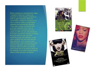 Before creating my advertisement, again
I needed to make sur I carried out
research on some existing products in
order to gain inspiration about the
conventions I needed to include on my
own in order to make it recognisable,
relatable and aesthetically pleasing.
There was a range of products that I
could get inspiration from such as
Rihanna’s ‘loud’ advertisement and
Jessie J’s ‘Who you are’ advertisement.
From this I found that I should use things
like buzz words to pop out at the
audience to grab their attention, a set
colour scheme that went well with the
Digi- pack and not to use too many
different fonts. I also learned that it was
typical to use close ups of the artists
however I did not conform to this as I
used a long shot of the artist to show off
her clothing so the artist could be able to
relate to them and also her stance.
 