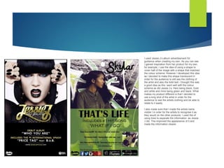 I used Jessie J’s album advertisement for
guidance when creating my own. As you can see
I gained inspiration from her product for my own,
for example, I use the idea of using a shape to
cover half of the image with a shape that matched
the colour scheme. However I developed this idea
as I decided to make this shape translucent in
order for the audience to still see the clothing of
the artist and also the bold text. I thought this was
a good idea as this went well with the colour
scheme as did Jessie J’s. Hers being black, Gold
and white and mine being green and black. What
makes my product different is that I decided to
use a long shot of the artist in order for the
audience to see the artists clothing and be able to
relate to it easily.
I also made sure that I made the artists name
visible I in order for the artists to recognise it as
they would on the other products. I used the of
using lines to separate the information as Jessie
J did. This improved the appearance of it and
made the information clearer.
 